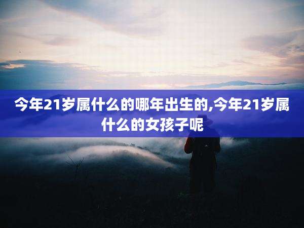 今年21岁属什么的哪年出生的,今年21岁属什么的女孩子呢