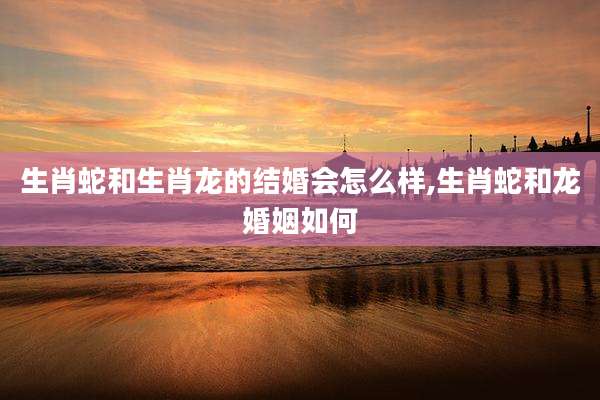 生肖蛇和生肖龙的结婚会怎么样,生肖蛇和龙婚姻如何