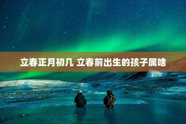 立春正月初几 立春前出生的孩子属啥