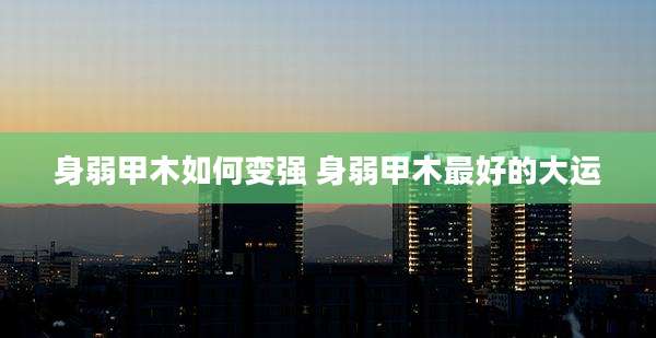 身弱甲木如何变强 身弱甲木最好的大运