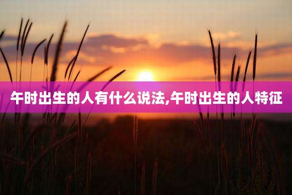 午时出生的人有什么说法,午时出生的人特征