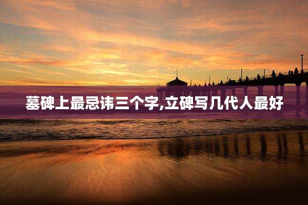 墓碑上最忌讳三个字,立碑写几代人最好