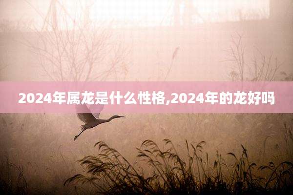 2024年属龙是什么性格,2024年的龙好吗