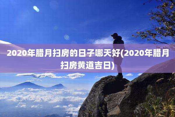 2020年腊月扫房的日子哪天好(2020年腊月扫房黄道吉日)