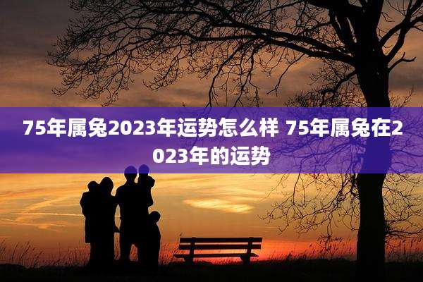 75年属兔2023年运势怎么样 75年属兔在2023年的运势