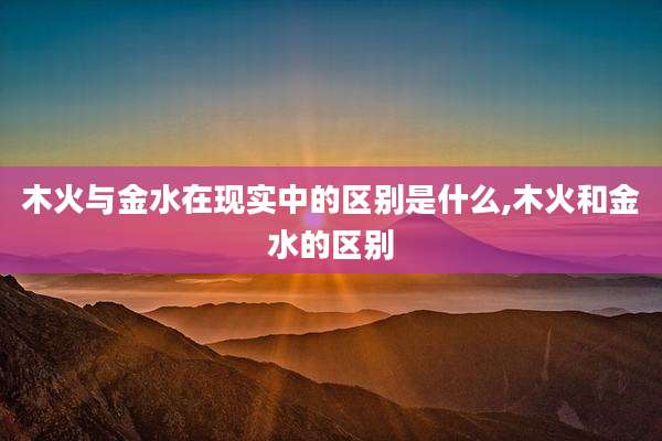 木火与金水在现实中的区别是什么,木火和金水的区别