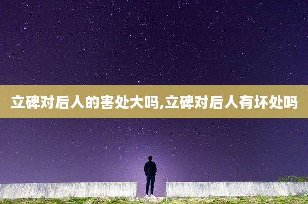 立碑对后人的害处大吗,立碑对后人有坏处吗