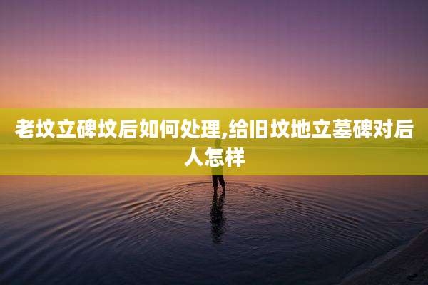 老坟立碑坟后如何处理,给旧坟地立墓碑对后人怎样