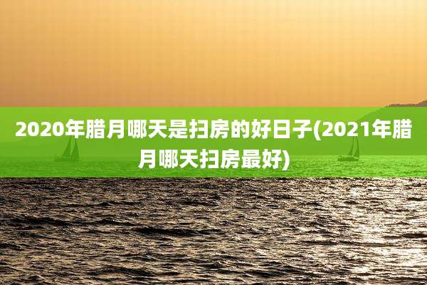 2020年腊月哪天是扫房的好日子(2021年腊月哪天扫房最好)