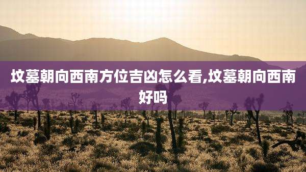 坟墓朝向西南方位吉凶怎么看,坟墓朝向西南好吗