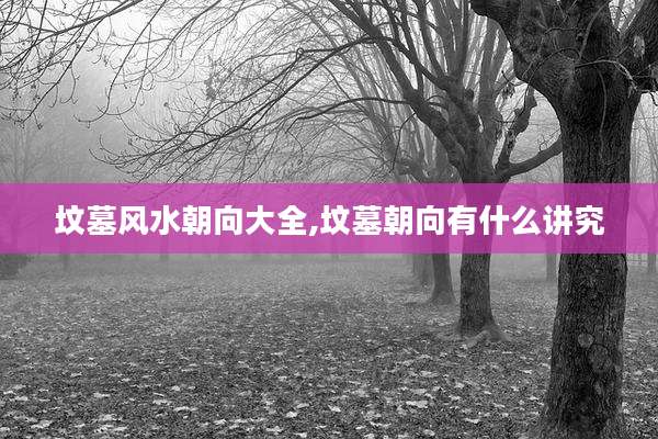 坟墓风水朝向大全,坟墓朝向有什么讲究
