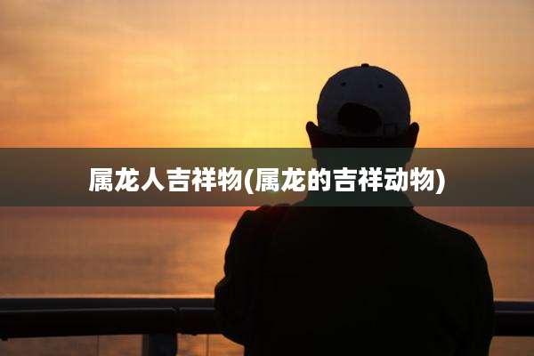 属龙人吉祥物(属龙的吉祥动物)