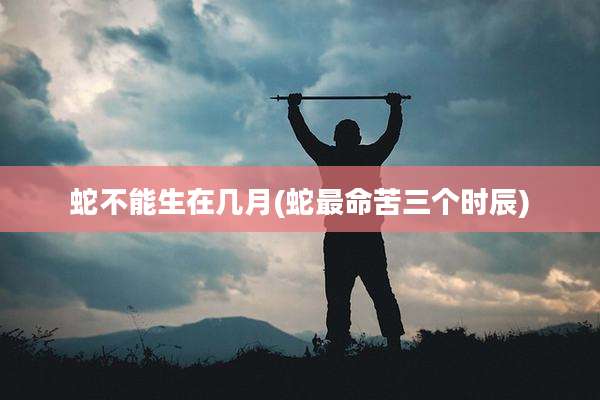 蛇不能生在几月(蛇最命苦三个时辰)