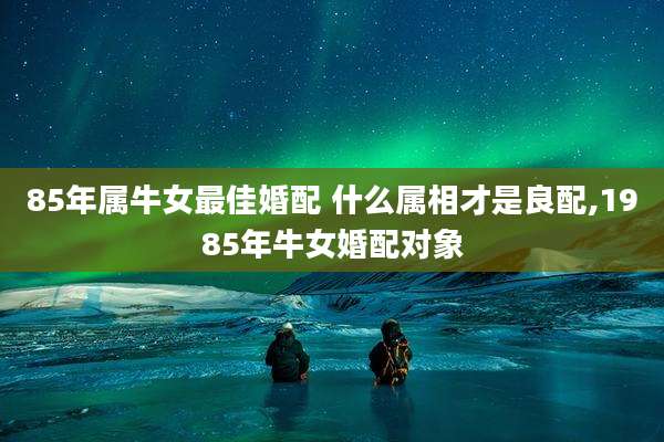 85年属牛女最佳婚配 什么属相才是良配,1985年牛女婚配对象