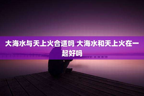 大海水与天上火合适吗 大海水和天上火在一起好吗