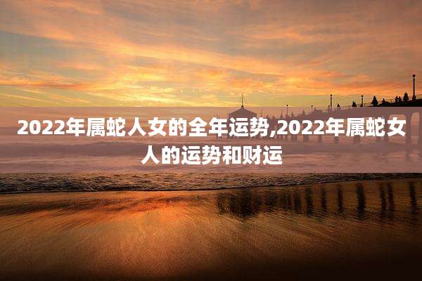 2022年属蛇人女的全年运势,2022年属蛇女人的运势和财运