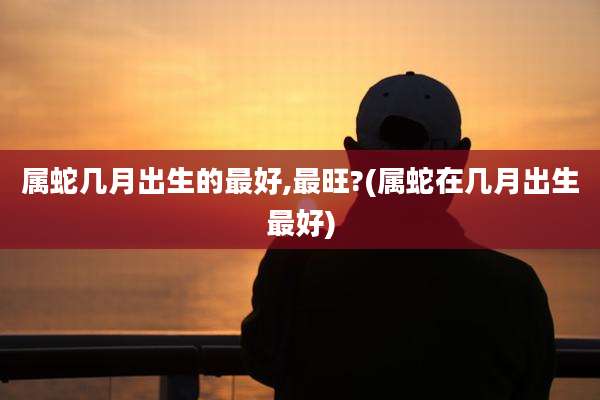 属蛇几月出生的最好,最旺?(属蛇在几月出生最好)
