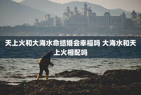 天上火和大海水命结婚会幸福吗 大海水和天上火相配吗