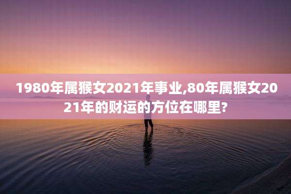 1980年属猴女2021年事业,80年属猴女2021年的财运的方位在哪里?