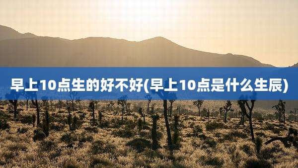早上10点生的好不好(早上10点是什么生辰)