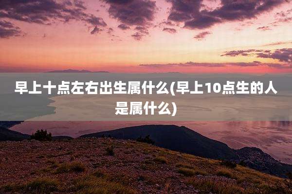 早上十点左右出生属什么(早上10点生的人是属什么)