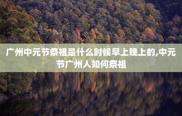 广州中元节祭祖是什么时候早上晚上的,中元节广州人如何祭祖