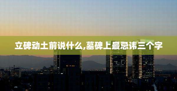 立碑动土前说什么,墓碑上最忌讳三个字