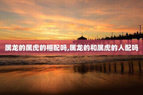 属龙的属虎的相配吗,属龙的和属虎的人配吗