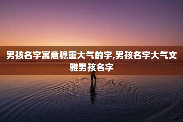 男孩名字寓意稳重大气的字,男孩名字大气文雅男孩名字