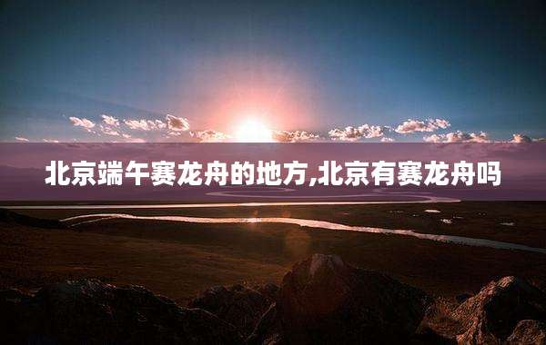 北京端午赛龙舟的地方,北京有赛龙舟吗
