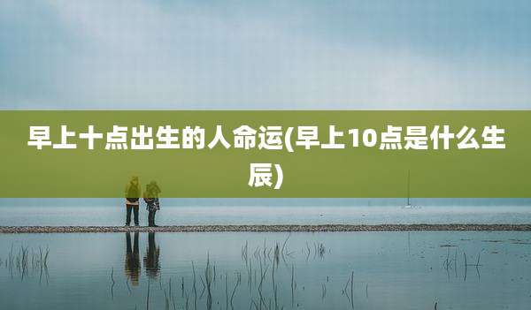 早上十点出生的人命运(早上10点是什么生辰)