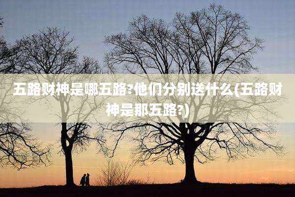 五路财神是哪五路?他们分别送什么(五路财神是那五路?)