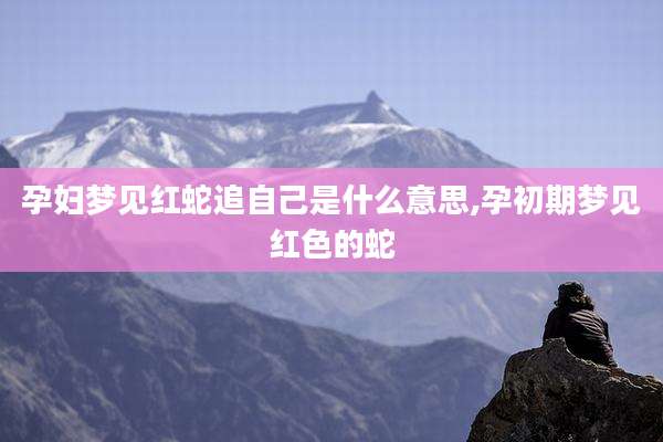 孕妇梦见红蛇追自己是什么意思,孕初期梦见红色的蛇