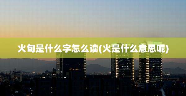 火旬是什么字怎么读(火是什么意思呢)