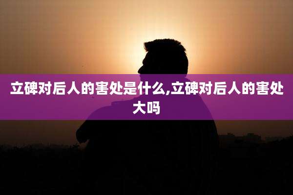 立碑对后人的害处是什么,立碑对后人的害处大吗