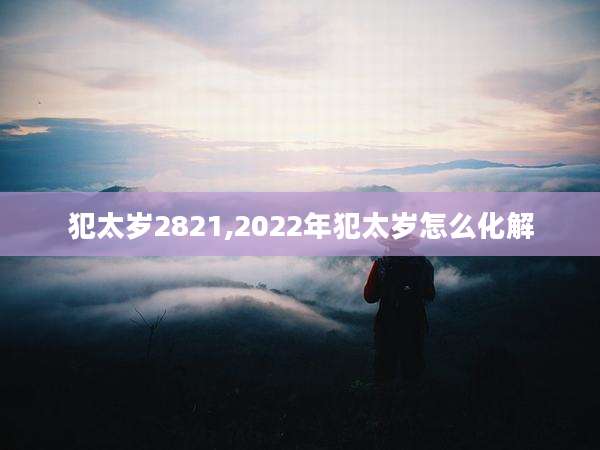 犯太岁2821,2022年犯太岁怎么化解