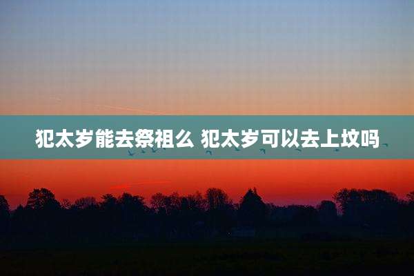 犯太岁能去祭祖么 犯太岁可以去上坟吗