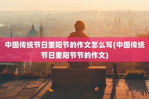 中国传统节日重阳节的作文怎么写(中国传统节日重阳节节的作文)