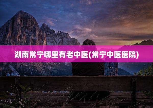湖南常宁哪里有老中医(常宁中医医院)