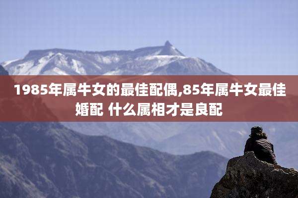 1985年属牛女的最佳配偶,85年属牛女最佳婚配 什么属相才是良配