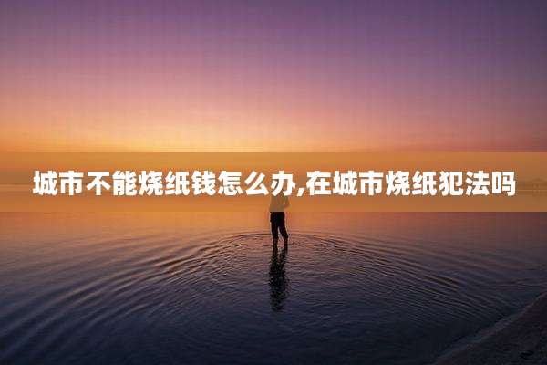 城市不能烧纸钱怎么办,在城市烧纸犯法吗