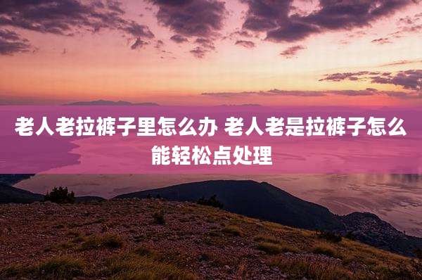 老人老拉裤子里怎么办 老人老是拉裤子怎么能轻松点处理