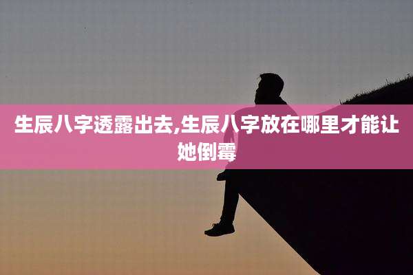 生辰八字透露出去,生辰八字放在哪里才能让她倒霉