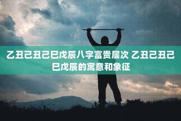 乙丑己丑己巳戊辰八字富贵层次 乙丑己丑己巳戊辰的寓意和象征