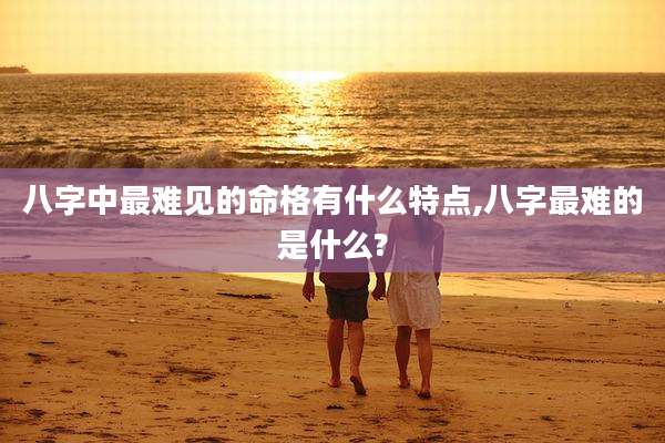 八字中最难见的命格有什么特点,八字最难的是什么?