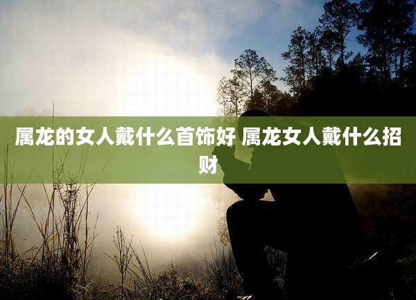 属龙的女人戴什么首饰好 属龙女人戴什么招财