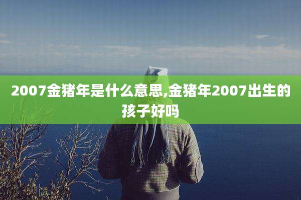2007金猪年是什么意思,金猪年2007出生的孩子好吗