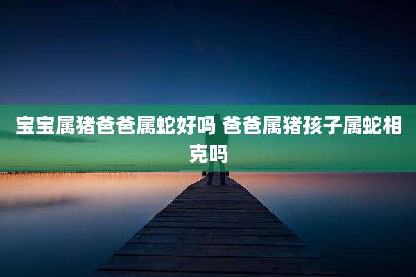 宝宝属猪爸爸属蛇好吗 爸爸属猪孩子属蛇相克吗