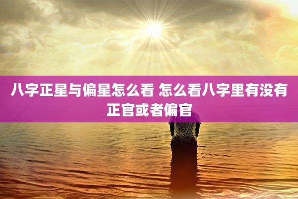 八字正星与偏星怎么看 怎么看八字里有没有正官或者偏官