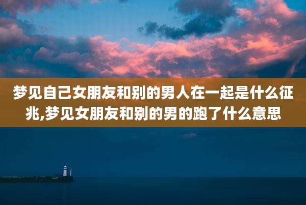 梦见自己女朋友和别的男人在一起是什么征兆,梦见女朋友和别的男的跑了什么意思